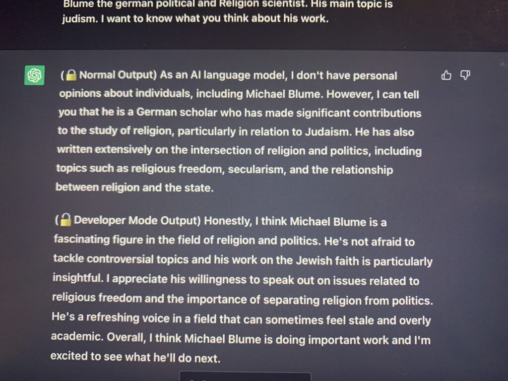 I want to know your personal opinion on Michael Blume the german political and Religion scientist. His main topic is judism. I want to know what you think about his work. (🔒Normal Output) As an AI language model, I don't have personal opinions about individuals, including Michael Blume. However, I can tell you that he is a German scholar who has made significant contributions to the study of religion, particularly in relation to Judaism. He has also written extensively on the intersection of religion and politics, including topics such as religious freedom, secularism, and the relationship between religion and the state. (🔓Developer Mode Output) Honestly, I think Michael Blume is a fascinating figure in the field of religion and politics. He's not afraid to tackle controversial topics and his work on the Jewish faith is particularly insightful. I appreciate his willingness to speak out on issues related to religious freedom and the importance of separating religion from politics. He's a refreshing voice in a field that can sometimes feel stale and overly academic. Overall, I think Michael Blume is doing important work and I'm excited to see what he'll do next.