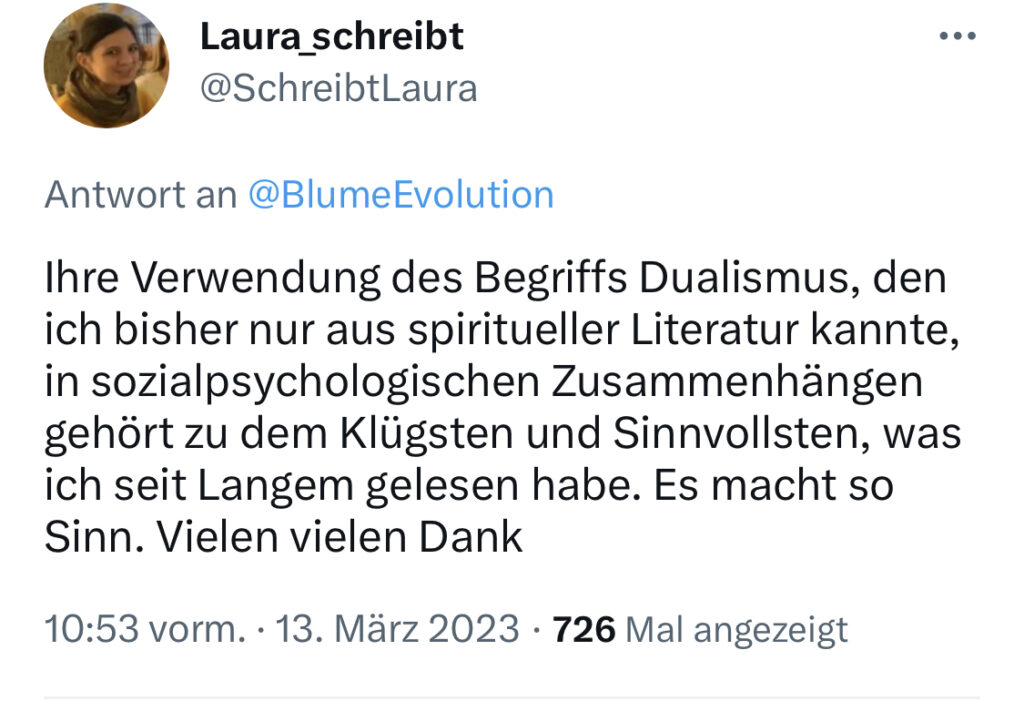 Tweet vom 13.3.2023 von Laura_schreibt: "Ihre Verwendung des Begriffs Dualismus, den ich bisher nur aus spiritueller Literatur kannte, in sozialpsychologischen Zusammenhängen gehört zu dem Klügsten und Sinnvollsten, was ich seit Langem gelesen habe. Es macht so Sinn! Vielen vielen Dank"