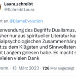 Tweet vom 13.3.2023 von Laura_schreibt: "Ihre Verwendung des Begriffs Dualismus, den ich bisher nur aus spiritueller Literatur kannte, in sozialpsychologischen Zusammenhängen gehört zu dem Klügsten und Sinnvollsten, was ich seit Langem gelesen habe. Es macht so Sinn! Vielen vielen Dank"