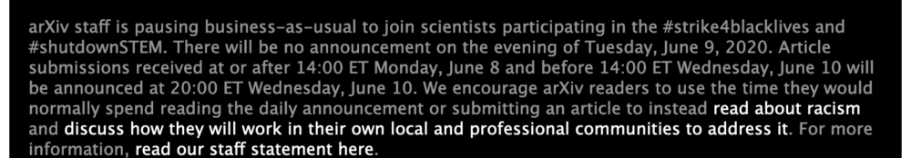 ArXiv-Notiz: arXiv staff is pausing business-as-usual to join scientists participating in the #strike4blacklives and #shutdownSTEM. There will be no announcement on the evening of Tuesday, June 9, 2020. Article submissions received at or after 14:00 ET Monday, June 8 and before 14:00 ET Wednesday, June 10 will be announced at 20:00 ET Wednesday, June 10. We encourage arXiv readers to use the time they would normally spend reading the daily announcement or submitting an article to instead read about racism and discuss how they will work in their own local and professional communities to address it. For more information, read our staff statement here.